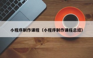 新泰小程序制作课程（小程序制作课程总结）