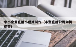 新泰中小企业直播小程序制作（小型直播公司如何运营）