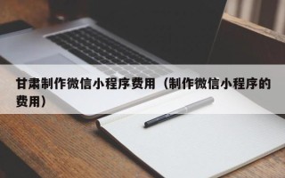 新泰甘肃制作微信小程序费用（制作微信小程序的费用）