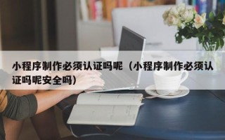 新泰小程序制作必须认证吗呢（小程序制作必须认证吗呢安全吗）