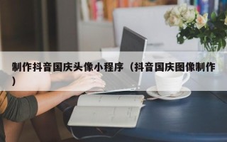 新泰制作抖音国庆头像小程序（抖音国庆图像制作）