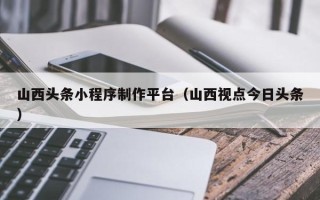 新泰山西头条小程序制作平台（山西视点今日头条）